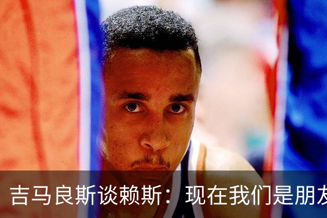 吉马良斯谈赖斯：现在我们是朋友，之前打斗的事就放下吧