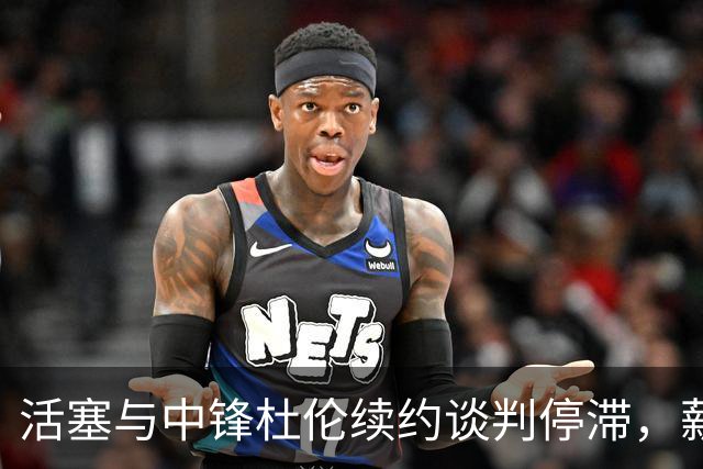 活塞与中锋杜伦续约谈判停滞，薪资争议突出